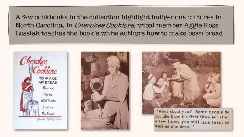 A few cookbooks in the collection highlight indigenous cultures in North Carolina. In Cherokee Cooklore, tribal member Aggie Ross Lossiah teachers the book's white authors how to make bean bread.