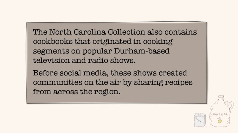 The North Carolina Collection also contains cookbooks that originated in cooking segments on popular Durham-based television and radio shows. Before social media, these shows created communities on the air by sharing recipes from across the region.