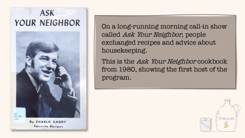 On a long-running morning call-in show called Ask Your Neighbor, people exchanged recipes and advice about housekeeping. This is the Ask Your Neighbor cookbook from 1980, showing the first host of the program.