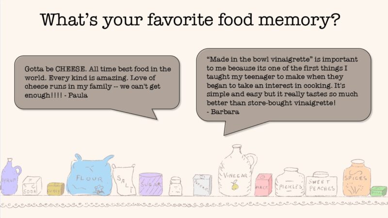 What's your favorite food memory? From Paula: Gotta be CHEESE. All time best food in the world. Every kind is amazing. Love of cheese runs in my family - we can't get enough! From Barbara: "Made in the bowl vinaigrette" is important to me because it's one of the first things I taught my teenager to make when they began to take an interest in cooking. It's simple and easy but it really tastes so much better than store-bought vinaigrette!