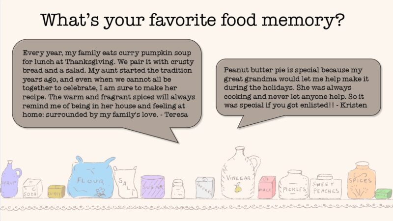 What's your favorite food memory? From Teresa: Every year, my family eats curry pumpkin soup for lunch at Thanksgiving. We pair it with crusty bread and a salad. My aunt started the tradition years ago, and even when we cannot all be together to celebrate, I am sure to make her recipe. The warm and fragrant spices will always remind me of being in her house and feeling at home: surrounded by my family's love. From Kristen: Peanut butter pie is special because my great grandma would let me help make it during the holidays. She was always cooking and never let anyone help. So it was special if you got enlisted!