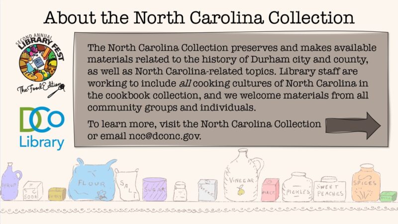 About the North Carolina Collection. The North Carolina Collection preserves and makes available materials related to the history of Durham city and county, as well as North Carolina-related topics. Library staff are working to include all cooking cultures of North Carolina in the cookbook collection, and we welcome materials from all community groups and individuals. To learn more, visit the North Carolina Collection or email ncc@dconc.gov