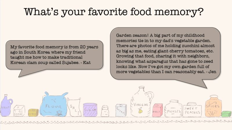 What's your favorite food memory? From Kat: My favorite food memory is from 20 years ago in South Korea where my friend taught me how to make traditional Korean clam soup called Sujabee. From Jen: Garden season! A big part of my childhood memories tie in to my dad's vegetable garden. There are photos of me holding zucchini almost as big as me, eating giant cherry tomatoes, etc. Growing that food, sharing it with neighbors, knowing what asparagus that has gone to seed looks like. Now I've got my own garden full of more vegetables than I can reasonably eat.