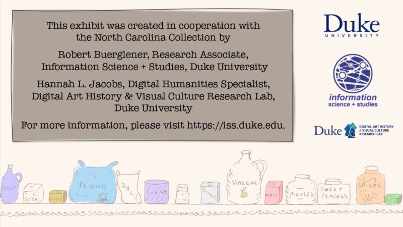 This exhibit was created in cooperation with the North Carolina Collection by: Robert Buerglener, Research Associate, Information Science + Studies, Duke University; and Hannah L. Jacobs, Digital Humanities Specialist, Digital Art History & Visual Culture Research Lab, Duke University. For more information, please visit https://iss.duke.edu