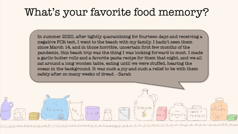 What's your favorite food memory? From Sarah: In summer 2020, after tightly quarantining for 14 days and receiving a negative PCR test, I went to the beach with my family. I hadn't seen them since March 14, and in those horrible, uncertain first few months of the pandemic, this beach trip was the thing I was looking forward to most. I made a garlic butter rolls and a favorite pasta recipe for them that night, and we all sat around a long wooden table, eating until we were stuffed, hearing the ocean in the background. It was such a joy and such a relief to be with them safely after so many weeks of dread.