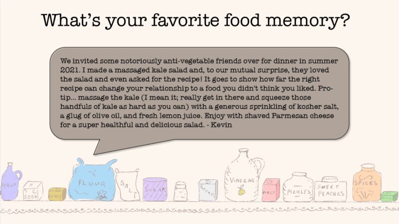 What's your favorite food memory? From Kevin: We invited some notoriously anti-vegetable friends over for dinner in summer 2021. I made a massaged kale salad and, to our mutual surprise, they loved the salad and even asked for the recipe! It goes to show how far the right recipe can change your relationship to a food you didn't think you liked. Pro-tip: massage the kale (I mean it; really get in there and squeeze those handfuls of kale as hard as you can) with a generous sprinkling of kosher sale, a glug of olive oil, and fresh lemon juice. Enjoy with shaved Parmesan cheese for a super healthful and delicious salad.