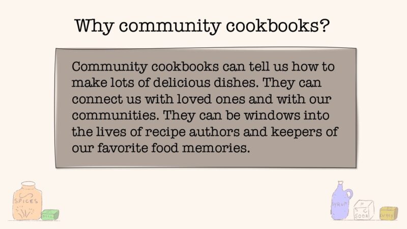 Why community cookbooks? Community cookbooks can tell us how to make lots of delicious dishes. They can connect us with loved ones and with our communities. They can be windows into the lives of recipe authors and keepers of our favorite food memories.