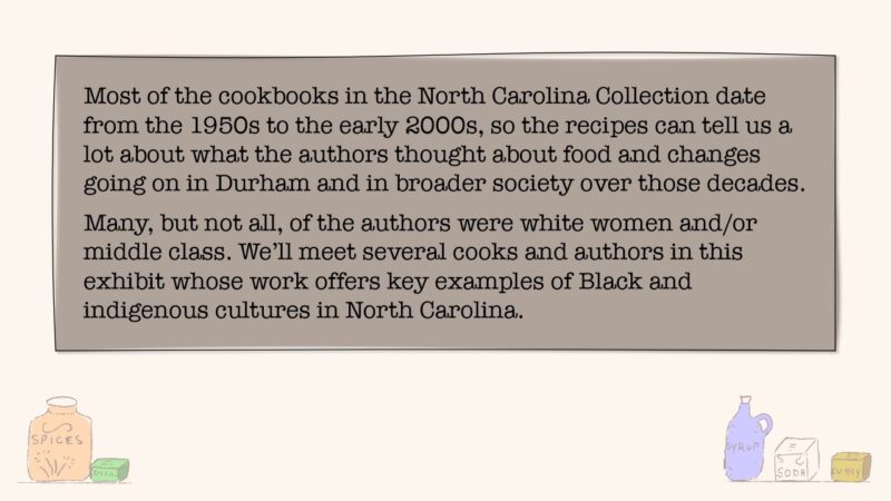 Most of the cookbooks in the North Carolina Collection date from the 1950s to the early 2000s, so the recipes can tell us a lot about what the authors thought about food and changes going on in Durham and in broader society over those decades. Many, but not all, of the authors were white women and/or middle class. We'll meet several cooks and authors in this exhibit whose work offers key examples of Black and indigenous cultures in North Carolina.